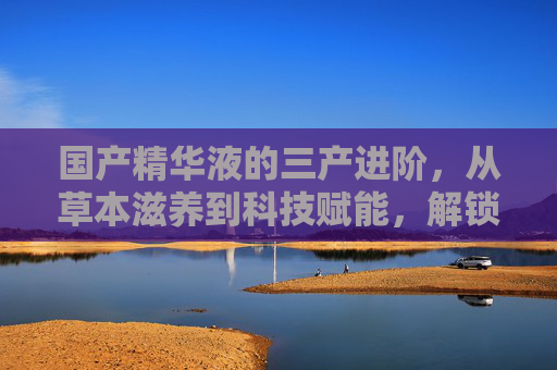 国产精华液的三产进阶，从草本滋养到科技赋能，解锁东方护肤新高度，国产精华液三产进阶，草本滋养到科技赋能，解锁东方护肤新高度