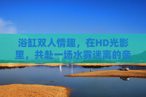 浴缸双人情趣，在HD光影里，共赴一场水雾迷离的亲密之约，浴缸双人，光影水雾迷离之约