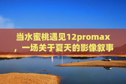 当水蜜桃遇见12promax，一场关于夏天的影像叙事，当水蜜桃遇见12promax，夏天的影像叙事