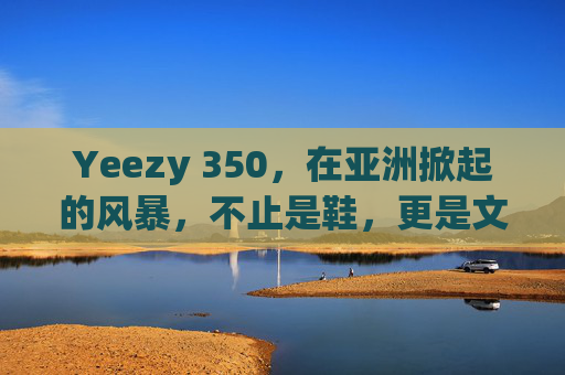 Yeezy 350，在亚洲掀起的风暴，不止是鞋，更是文化密码，Yeezy 350，亚洲风暴中的文化密码