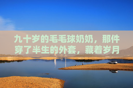 九十岁的毛毛球奶奶，那件穿了半生的外套，藏着岁月的甜，毛毛球奶奶的半生外套，藏着岁月的甜