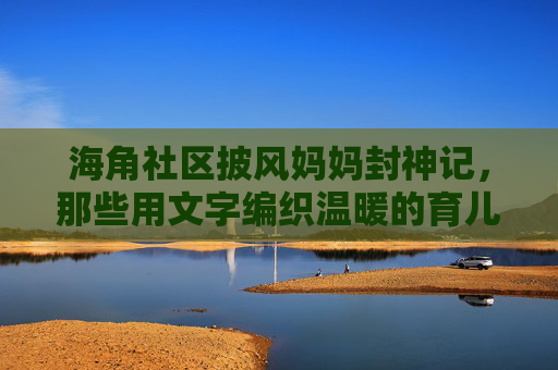 海角社区披风妈妈封神记，那些用文字编织温暖的育儿手稿，披风妈妈的温暖育儿手稿，海角社区的封神记