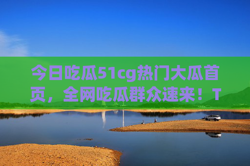 今日吃瓜51cg热门大瓜首页，全网吃瓜群众速来！TOP5大事件热度不减！今日51cg热门大瓜首页，TOP5大事件热度不减，全网吃瓜速来！