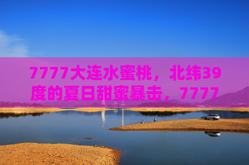 7777大连水蜜桃，北纬39度的夏日甜蜜暴击，7777大连水蜜桃，北纬39度夏日甜蜜暴击