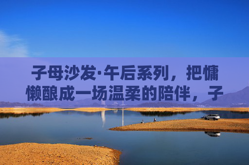 子母沙发·午后系列，把慵懒酿成一场温柔的陪伴，子母沙发·午后系列，酿慵懒为温柔陪伴