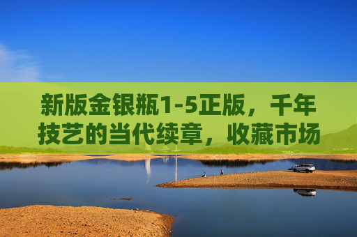 新版金银瓶1-5正版，千年技艺的当代续章，收藏市场的价值新标杆，新版金银瓶1-5正版，千年技艺当代续章，收藏价值新标杆