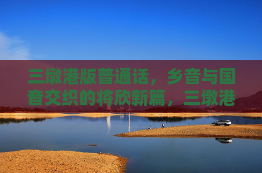 三墩港版普通话，乡音与国音交织的将欣新篇，三墩港普通话，乡音国音交织的新篇