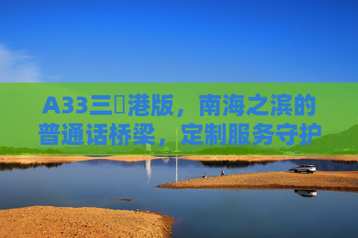 A33三㚫港版，南海之滨的普通话桥梁，定制服务守护边疆沟通，A33三㚫港版，南海之滨的普通话桥梁，定制守护边疆沟通