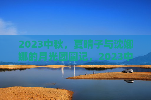 2023中秋，夏晴子与沈娜娜的月光团圆记，2023中秋，夏晴子与沈娜娜的月光团圆记