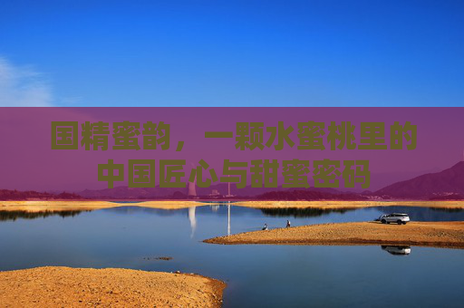 国精蜜韵，一颗水蜜桃里的中国匠心与甜蜜密码