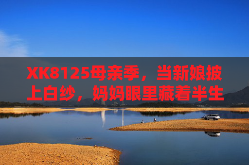 XK8125母亲季，当新娘披上白纱，妈妈眼里藏着半生温柔，XK8125母亲季，新娘白纱里，藏着妈妈的半生温柔
