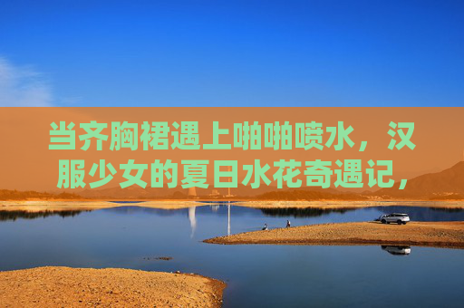 当齐胸裙遇上啪啪喷水，汉服少女的夏日水花奇遇记，齐胸裙遇喷水，汉服少女的夏日水花奇遇