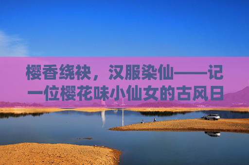 樱香绕袂，汉服染仙——记一位樱花味小仙女的古风日常，樱香汉袂染仙姿