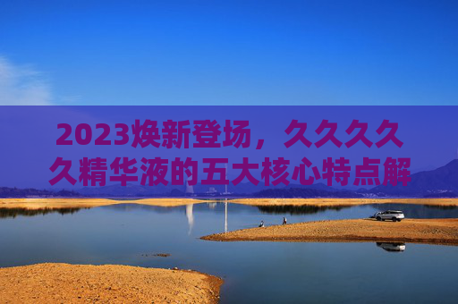 2023焕新登场，久久久久久精华液的五大核心特点解析，2023焕新登场，久久久久久精华液五大核心特点解析
