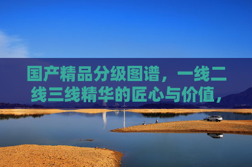 国产精品分级图谱，一线二线三线精华的匠心与价值，国产精品分级图谱，一线二线三线的匠心与价值