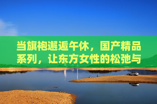 当旗袍邂逅午休，国产精品系列，让东方女性的松弛与优雅同眠，旗袍午憩，东方女性的松弛与优雅同眠