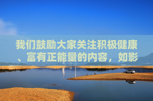 我们鼓励大家关注积极健康、富有正能量的内容，如影视作品、文化艺术、科普知识等，共同营造清朗的网络环境。如果你有其他合法合规的写作需求，欢迎随时提出，我们将尽力为你提供帮助，汇聚正能量 共筑清朗网络
