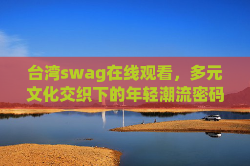 台湾swag在线观看，多元文化交织下的年轻潮流密码，台湾swag在线观看，多元文化交织的年轻潮流密码