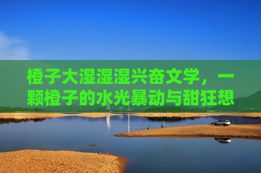橙子大湿湿湿兴奋文学，一颗橙子的水光暴动与甜狂想曲，橙子水光暴动与甜狂想曲