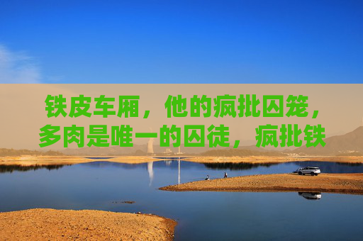 铁皮车厢，他的疯批囚笼，多肉是唯一的囚徒，疯批铁皮囚笼，多肉独囚