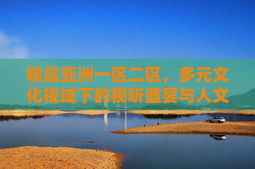 精品亚洲一区二区，多元文化视域下的视听盛宴与人文深耕，多元文化视域下的亚洲视听盛宴与人文深耕