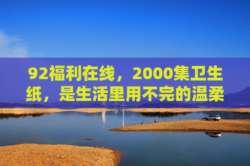 92福利在线，2000集卫生纸，是生活里用不完的温柔