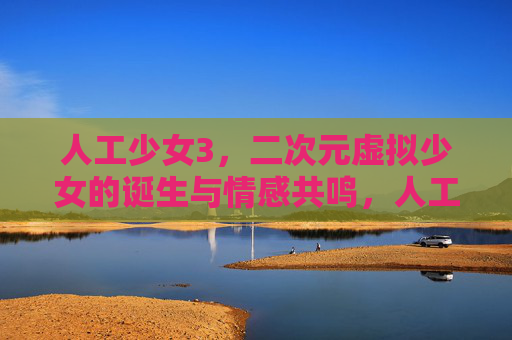 人工少女3，二次元虚拟少女的诞生与情感共鸣，人工少女3，二次元虚拟少女的诞生与情感共鸣