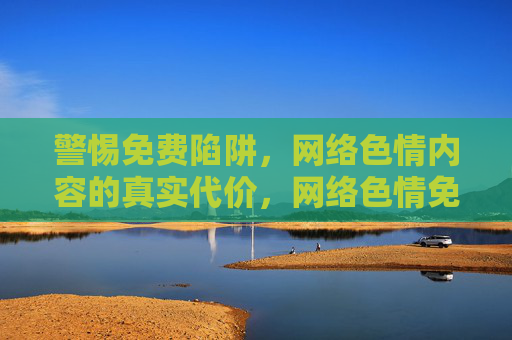 警惕免费陷阱，网络色情内容的真实代价，网络色情免费陷阱，警惕背后的真实代价