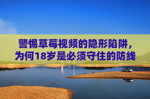 警惕草莓视频的隐形陷阱，为何18岁是必须守住的防线？草莓视频的隐形陷阱，18岁是不可逾越的防线