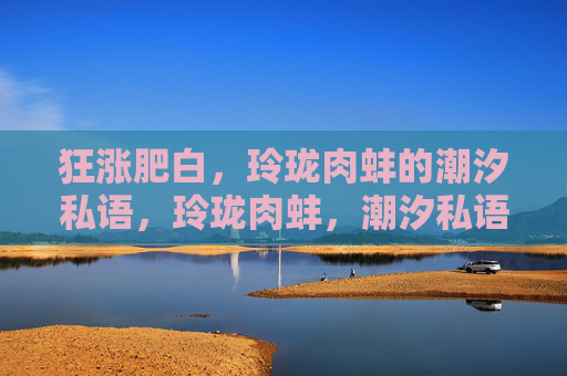 狂涨肥白，玲珑肉蚌的潮汐私语，玲珑肉蚌，潮汐私语下的肥腴