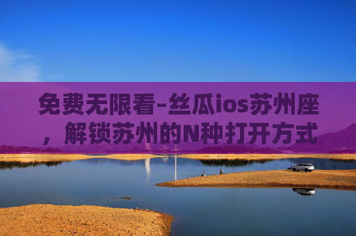 免费无限看–丝瓜ios苏州座，解锁苏州的N种打开方式，让江南韵味触手可及，丝瓜ios苏州座，解锁苏州N种打开方式，江南韵味触手可及