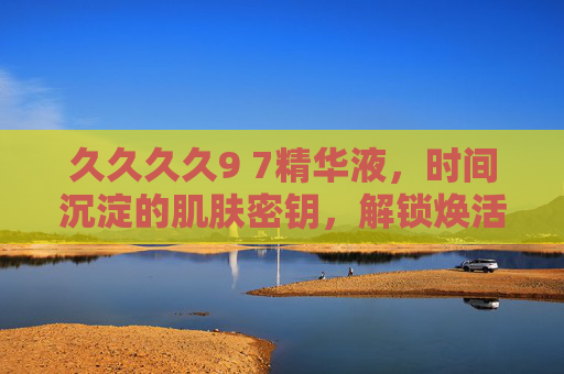久久久久9 7精华液，时间沉淀的肌肤密钥，解锁焕活新生力，久久久久9 7精华液，时间沉淀的焕活密钥