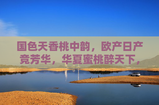 国色天香桃中韵，欧产日产竞芳华，华夏蜜桃醉天下，华夏蜜桃，国色天香醉天下