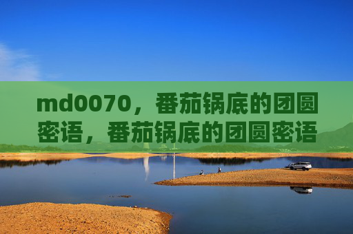 md0070，番茄锅底的团圆密语，番茄锅底的团圆密语