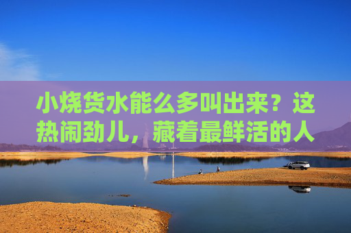 小烧货水能么多叫出来？这热闹劲儿，藏着最鲜活的人间气，小烧货的喧嚣里，藏着鲜活人间气