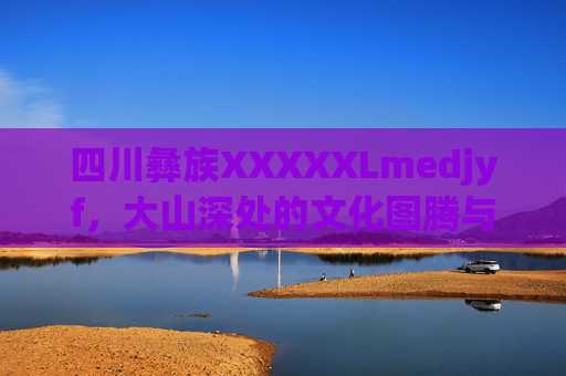 四川彝族XXXXXLmedjyf，大山深处的文化图腾与生命礼赞，四川彝族，大山深处的文化图腾与生命礼赞