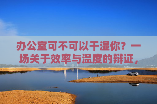 办公室可不可以干湿你？一场关于效率与温度的辩证，办公室，效率与温度的辩证