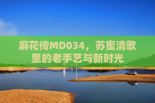 麻花传MD034，苏蜜清歌里的老手艺与新时光