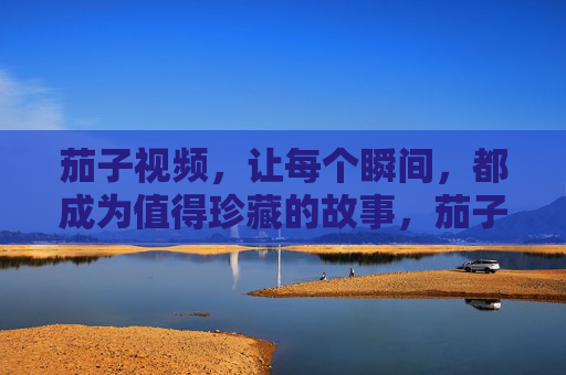 茄子视频，让每个瞬间，都成为值得珍藏的故事，茄子视频，让瞬间，成为珍藏的故事
