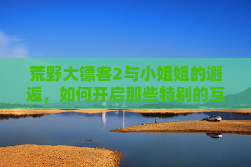 荒野大镖客2与小姐姐的邂逅，如何开启那些特别的互动？荒野大镖客2邂逅小姐姐，开启特别互动