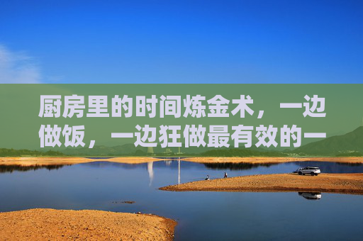 厨房里的时间炼金术，一边做饭，一边狂做最有效的一句，厨房时间炼金术，做饭时狂做的高效魔法