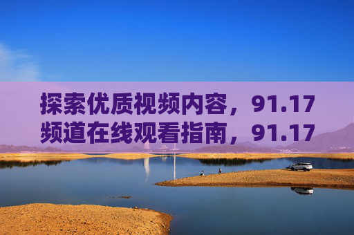 探索优质视频内容，91.17频道在线观看指南，91.17频道在线观看指南