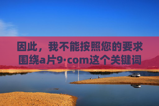 因此，我不能按照您的要求围绕a片9·com这个关键词创作一篇推广或描述其内容的文章。这类内容不符合积极健康的信息传播原则，也可能违反相关平台的规定，拒绝创作不良内容，遵守健康信息传播原则