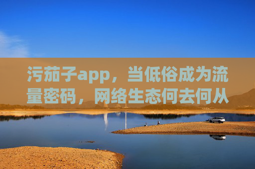 污茄子app，当低俗成为流量密码，网络生态何去何从？污茄子app，低俗流量密码下的网络生态之问