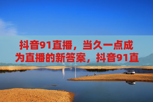 抖音91直播，当久一点成为直播的新答案，抖音91直播，久一点，直播的新答案