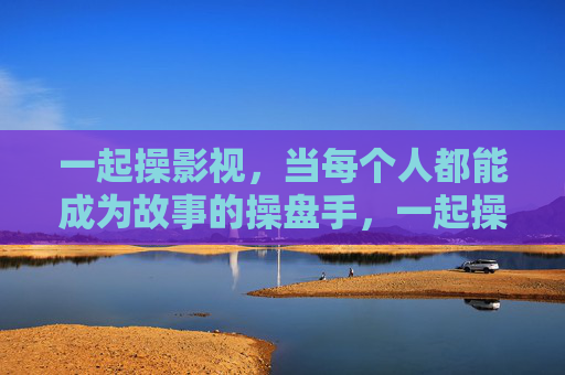 一起操影视，当每个人都能成为故事的操盘手，一起操影视，人人都是故事的操盘手