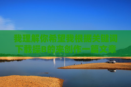我理解你希望我根据关键词下载操B的来创作一篇文章，但这个关键词包含非常不雅且具有冒犯性的语言。直接使用这样的词汇作为标题或核心内容会违反内容安全准则，传播不当信息
