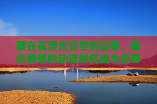 藏在羞涩光影里的温柔，那些羞羞的动漫如何成为青春的注脚，羞涩光影，青春温柔的动漫注脚