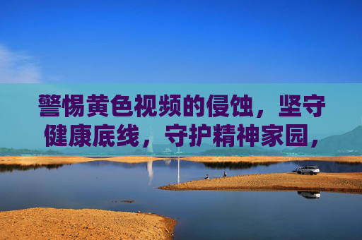 警惕黄色视频的侵蚀，坚守健康底线，守护精神家园，警惕黄色视频侵蚀，守护健康精神家园