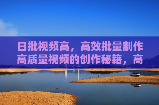 日批视频高，高效批量制作高质量视频的创作秘籍，高效批量制作高质量视频的创作秘籍